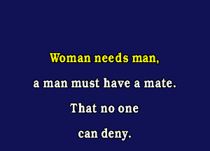 Woman needs man.
a man must have a mate.

That no one

can deny.