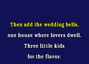 Then add the wedding bells.
one house where lovers dwell.
Three little kids

for the flavor.