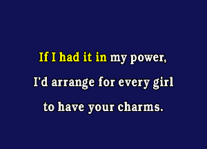 If I had it in my power.

I'd arrange for every girl

to have your charms.