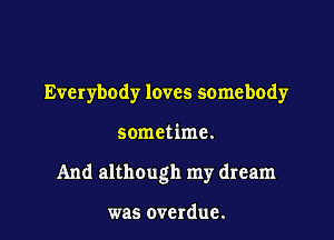 Everybody loves somebody

sometime.

And although my dream

was overdue.