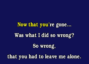 Now that you're gone...

Was what I did so wrong?

So wrong.

that you had to leave me alone.