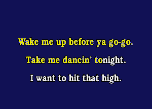 Wake me up before ya go-go.

Take me dancin' tonight.

I want to hit that high.
