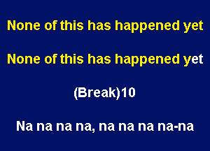 None of this has happened yet
None of this has happened yet
(Break)10

Na na na na, na na na na-na