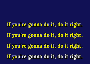 If you're gonna do it, do it right.
If you're gonna do it, do it right.
If you're gonna do it, do it right.

If you're gonna do it. do it right.