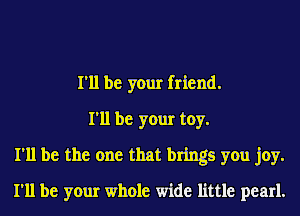 I'll be your friend.
I'll be your toy.
I'll be the one that brings you joy.
I'll be your whole wide little pearl.