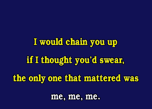 I would chain you up
if I thought you'd smear1
the only one that mattered was

me. me. me.