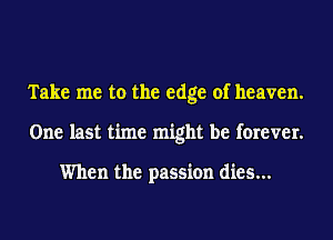 Take me to the edge of heaven.
One last time might be forever.

When the passion dies...