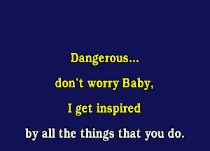Dangerous...
don't worry Baby.

I get inspired

by all the things that you do.