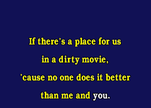 If thervs a place for us

in a dirty movie.
'cause no one does it better

than me and you.