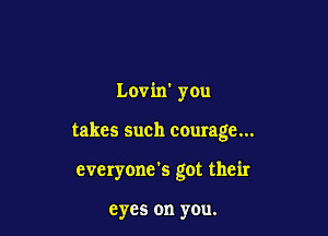 Lovin' you

takes such courage...

cveryone's got their

eyes on you.