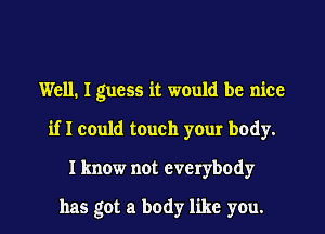 Well. I guess it would be nice
if I could touch your body.
I know not everybody

has got a body like you.