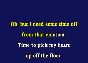 Oh. but I need some time off

from that emotion.

Time to pick my heart

up off the flour.