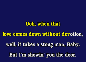 Ooh. when that
love comes down with out devotion.
well. it takes a stong man. Baby.

But I'm showin' you the door.