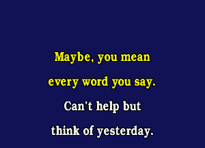 Maybe. you mean
every word you say.

Can't help but

think of yesterday.