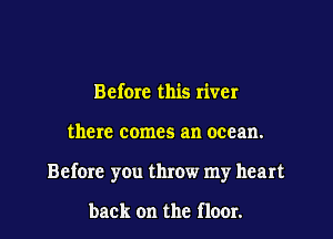 Before this river

there comes an ocean.

Before you throw my heart

back on the flour.