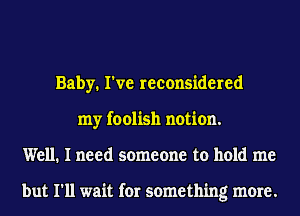 Baby. I've reconsidered
my foolish notion.
Well. I need someone to hold me

but I'll wait for something more.