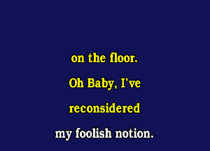 on the floor.
011 Baby. I've

reconsidered

my foolish notion.