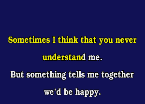 Sometimes I think that you never
understand me.
But something tells me together

we'd be happy.