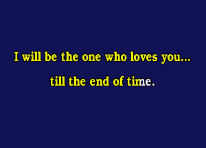 I will be the one who loves you...

till the end of time.