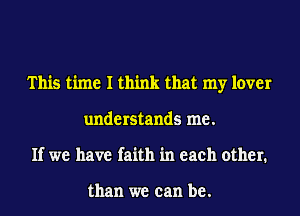 This time I think that my lover
understands me.
If we have faith in each other.

than we can be.