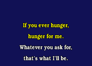 If you ever hunger.

hunger for me.

Whatever you ask for.

that's what I'll be.