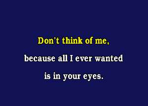 Dom think of me.

because all I ever wanted

is in your eyes.