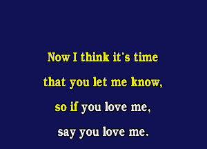 NOWI think it's time

that you let me know,

so if you love me.

say you love me.