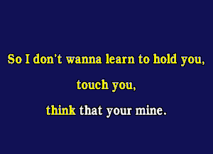 So I don't wanna learn to hold you,

touch you,

think that your mine.