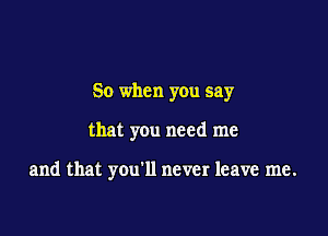 So when you say

that you need me

and that you'll never leave me.