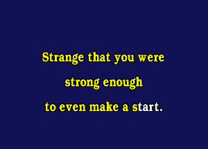 Strange that you were

strong enough

to even make a start.