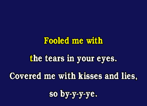 Fooled me with

the tears in your eyes.

Covered me with kisses and lies.

so by-y-y-ye.