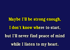 Maybe I'll be strong enough.
I don't know where to start.
but I'll never find peace of mind

while I listen to my heart.
