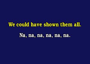 We could have shown them all.

Na. na. na. na. na. na.