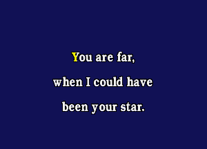 You are far.

when I could have

been your star.