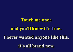 Touch me once
and you'll know it's true.
I never wanted anyone like this.

it's all brand new.