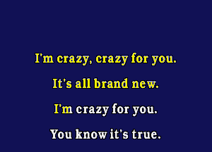 I'm crazy, crazy for you.

It's all brand new.

I'm crazy fer you.

You know it's true.