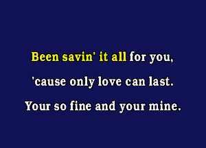 Been savin' it all for you.

'cause only love can last.

Your so fine and your mine.

g