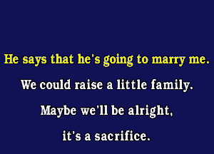 He says that he's going to marry me.
We could raise a little family.
Maybe we'll be alright.

it's a sacrifice.