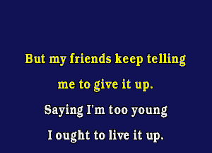 But my friends keep telling

me to give it up.

Saying I'm too young

I ought to live it up.
