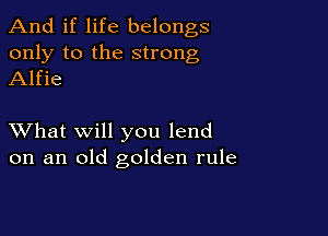 And if life belongs
only to the strong
Alfie

XVhat will you lend
on an old golden rule