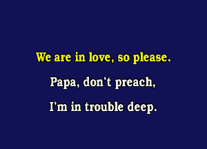 We are in love. so please.

Papa. don't preach.

I'm in trouble deep.
