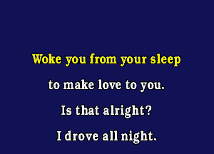 Woke you from your sleep
to make love to you.

Is that alright?

Idrovc all night.