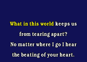 What in this world keeps us
from tearing apart?
No matter where I go I hear

the beating of your heart.