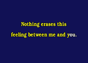 Nothing erases this

feeling between me and you.