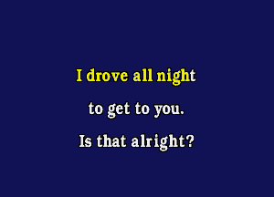 I drove all night

to get to you.

Is that alright?