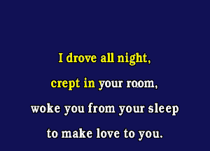 I drove all night.

crept in your room.

woke you from your sleep

to make love to you.