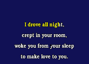 Idrovc all night.

crept in your room.

woke you from your sleep

to make love to you.
