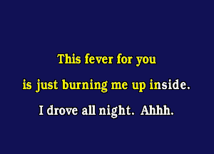 This fever for you

is just burning me up inside.

I drove all night. Ahhh.