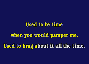 Used to be time

when you would pamper me.

Used to brag abOut it all the time.