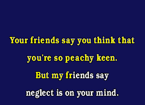 Your friends say you think that
you're so peachy keen.
But my friends say

neglect is on your mind.